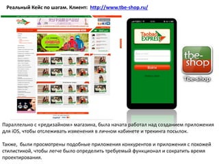 Реальный Кейс по шагам. Клиент: http://www.tbe-shop.ru/
Параллельно с «редизайном» магазина, была начата работал над созданием приложения
для iOS, чтобы отслеживать изменения в личном кабинете и трекинга посылок.
Также, были просмотрены подобные приложения конкурентов и приложения с похожей
стилистикой, чтобы легче было определить требуемый функционал и сократить время
проектирования.
 