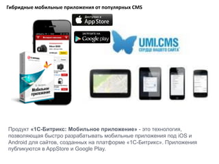 Гибридные мобильные приложения от популярных CMS
Продукт «1С-Битрикс: Мобильное приложение» - это технология,
позволяющая быстро разрабатывать мобильные приложения под iOS и
Android для сайтов, созданных на платформе «1С-Битрикс». Приложения
публикуются в AppStore и Google Play.
 