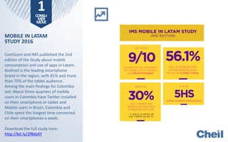 MOBILE IN LATAM
STUDY 2016
ComScore and IMS published the 2nd
edition of the Study about mobile
consumption and use of apps in Latam.
Android is the leading smartphone
brand in the region, with 81% and more
than 70% of the tablet audience.
Among the main findings for Colombia
are: About three-quarters of mobile
users in Colombia have Twitter installed
on their smartphone or tablet and
Mobile users in Brazil, Colombia and
Chile spent the longest time connected
on their smartphones a week.
Download the full study here:
http://bit.ly/2fBdz6Y
1CONSU-
MER
MOVE
 