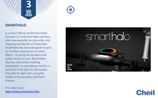 SMARTHALO
Is a smart biking system launched
last year as innovative bike solution,
and now available for pre-order and
shipping worldwide on December.
SmartHalo has been designed to give
an intuitive experience to urban
bikers, showing the quickest and
safest routes to your destination.
Also has Automatic tracking
capabilities to save biking metrics, a
powerful front light to illuminates
the path at night and a security
system to keeps bikes safe from
thieves.
Pre-order here:
http://www.smarthalo.bike
3GAD-
GETS
MOVE
Click
To
Play
 
