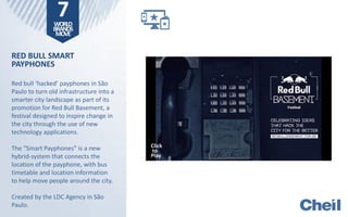 RED BULL SMART
PAYPHONES
Red bull ‘hacked’ payphones in São
Paulo to turn old infrastructure into a
smarter city landscape as part of its
promotion for Red Bull Basement, a
festival designed to inspire change in
the city through the use of new
technology applications.
The “Smart Payphones” is a new
hybrid-system that connects the
location of the payphone, with bus
timetable and location information
to help move people around the city.
Created by the LDC Agency in São
Paulo.
Click
To
Play
Click
To
Play
7WORLD
BRANDS
MOVE
Click
to
Play
 