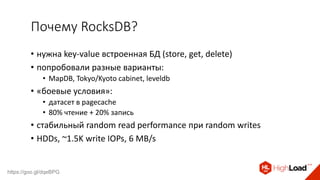 Почему RocksDB?
• нужна key-value встроенная БД (store, get, delete)
• попробовали разные варианты:
• MapDB, Tokyo/Kyoto cabinet, leveldb
• «боевые условия»:
• датасет в pagecache
• 80% чтение + 20% запись
• стабильный random read performance при random writes
• HDDs, ~1.5K write IOPs, 6 MB/s
https://goo.gl/dqeBPG
 