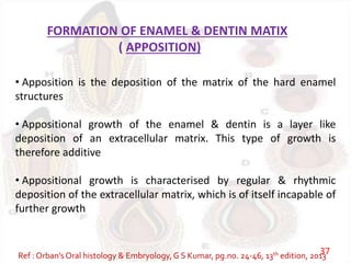 FORMATION OF ENAMEL & DENTIN MATIX
( APPOSITION)
• Apposition is the deposition of the matrix of the hard enamel
structures
• Appositional growth of the enamel & dentin is a layer like
deposition of an extracellular matrix. This type of growth is
therefore additive
• Appositional growth is characterised by regular & rhythmic
deposition of the extracellular matrix, which is of itself incapable of
further growth
Ref : Orban’s Oral histology & Embryology,G S Kumar, pg.no. 24-46, 13th edition, 201337
 