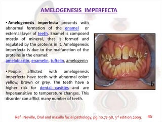 AMELOGENESIS IMPERFECTA
• Amelogenesis imperfecta presents with
abnormal formation of the enamel or
external layer of teeth. Enamel is composed
mostly of mineral, that is formed and
regulated by the proteins in it. Amelogenesis
imperfecta is due to the malfunction of the
proteins in the enamel:
ameloblastin, enamelin, tuftelin, amelogenin
• People afflicted with amelogenesis
imperfecta have teeth with abnormal color:
yellow, brown or grey. The teeth have a
higher risk for dental cavities and are
hypersensitive to temperature changes. This
disorder can afflict many number of teeth.
Ref : Neville, Oral and maxilla facial pathology, pg.no.77-98, 3rd edition,2009. 45
 
