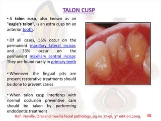 TALON CUSP
• A talon cusp, also known as an
"eagle's talon", is an extra cusp on an
anterior tooth.
• Of all cases, 55% occur on the
permanent maxillary lateral incisor,
and 33% occur on the
permanent maxillary central incisor.
They are found rarely in primary teeth
• Whenever the lingual pits are
present restorative treatments should
be done to prevent caries
• When talon cusp interferes with
normal occlusion preventive care
should be taken by performing
endodontic treatment
Ref : Neville, Oral and maxilla facial pathology, pg.no.77-98, 3rd edition,2009. 48
 
