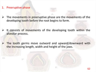 1. Preeruptive phase
 The movements in preeruptive phase are the movements of the
developing tooth before the root begins to form.
 It consists of movements of the developing tooth within the
alveolar process.
 The tooth germs move outward and upward/downward with
the increasing length, width and height of the jaws.
62
 