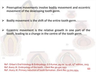  Preeruptive movements involve bodily movement and eccentric
movement of the developing tooth germ.
 Bodily movement is the shift of the entire tooth germ.
 Eccentric movement is the relative growth in one part of the
tooth, leading to a change in the centre of the tooth germ.
Ref : Orban’s Oral histology & Embryology, G S Kumar, pg.no. 24-46, 13th edition, 2013
Ref :Avery JK: Embryology of the tooth. J Dent Res 30:490,1951
Ref : Avery JK: Primary induction of tooth formation. JDent Res 33:702,1954
63
 