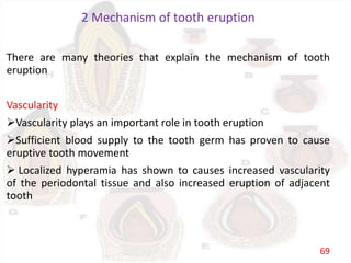 2 Mechanism of tooth eruption
There are many theories that explain the mechanism of tooth
eruption
Vascularity
Vascularity plays an important role in tooth eruption
Sufficient blood supply to the tooth germ has proven to cause
eruptive tooth movement
 Localized hyperamia has shown to causes increased vascularity
of the periodontal tissue and also increased eruption of adjacent
tooth
69
 