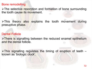 Bone remodelling
The selective resorption and formation of bone surrounding
the tooth cause its movement.
This theory also explains the tooth movement during
preeuptive phase.
Dental Follicle
There is signalling between the reduced enamel epithelium
and the dental follicle.
This signalling regulates the timing of eruption of teeth –
known as ‘biologic clock’.
72
 