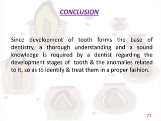 CONCLUSION
Since development of tooth forms the base of
dentistry, a thorough understanding and a sound
knowledge is required by a dentist regarding the
development stages of tooth & the anomalies related
to it, so as to identify & treat them in a proper fashion.
77
 