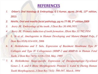REFERENCES
1. Orban’s Oral histology & Embryology, G S Kumar, pg.no. 24-46, 13th edition,
2013.
2. Neville, Oral and maxilla facial pathology, pg.no.77-98, 3rd edition,2009
3. Avery JK: Embryology of the tooth. J Dent Res 30:490,1951
4. Avery JK: Primary induction of tooth formation. JDent Res 33:702,1954
5. L. Ye et al, Amelogenins in Human Developing and Mature Dental Pulp, J
Dent Res 85(9):814-818, 2006
6. K. Heikinheimo and T. Salo, Expression of Basement Membrane Type IV
Collagen and Type IV Collagenases (MMP-2 and MMP-9) in Human Fetal
Teeth, J Dent Res 74(5): 1226-1234, May, 1995
7. K. Heikinheimo Stage-specific Expression of Decapentaplegic-Vg-related
Genes 2, 4, and 6 (Bone Morphogenetic Proteins 2, 4,and 6) During Human
Tooth Morphogenesis, J Dent Res 73(3): 590-597, March, 1994
 