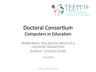 Doctoral	Consor,um	
Computers	in	Educa,on	
Moderators:	Ana	García	Valcárcel	y	
Leonardo	Glasserman		
Student:		Evaristo	Ovide	
	
3/11/2016	
TEEM16	-	Doctoral	Consor,um	
 