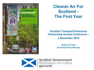 Cleaner Air For
Scotland -
The First Year
Scottish Transport Emissions
Partnership Annual Conference –
3 November 2016
Andrew G Taylor
Air Quality Policy Manager
 