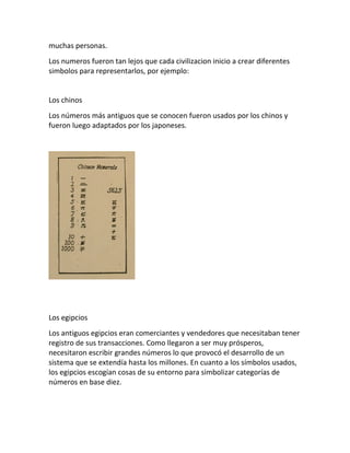 muchas personas.
Los numeros fueron tan lejos que cada civilizacion inicio a crear diferentes
simbolos para representarlos, por ejemplo:
Los chinos
Los números más antiguos que se conocen fueron usados por los chinos y
fueron luego adaptados por los japoneses.
Los egipcios
Los antiguos egipcios eran comerciantes y vendedores que necesitaban tener
registro de sus transacciones. Como llegaron a ser muy prósperos,
necesitaron escribir grandes números lo que provocó el desarrollo de un
sistema que se extendía hasta los millones. En cuanto a los símbolos usados,
los egipcios escogían cosas de su entorno para simbolizar categorías de
números en base diez.
 