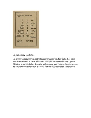 Los sumerios y babilonios
Los primeros documentos sobre los números escritos fueron hechos hace
unos 5000 años en el valle asiático de Mesopotamia entre los ríos Tigris y
Eúfrates. Unos 2000 años después, los Sumeros, que vivían en la misma zona,
desarrollaron un sistema de escritura numérica conocido con cuneiforme
 