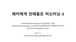해커에게 전해들은 머신러닝-3
tensorflowkorea.wordpress.com/슬라이드-자료/
tensorflowkorea.wordpress.com/2016/10/29/해커에게-전해들은-머신러닝
github.com/rickiepark/ml-learn
2016. 11.
Park Haesun(haesunrpark@gmail.com)
 
