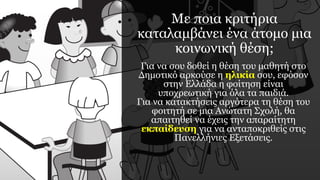 Με ποια κριτήρια
καταλαμβάνει ένα άτομο μια
κοινωνική θέση;
Για να σου δοθεί η θέση του μαθητή στο
Δημοτικό αρκούσε η ηλικία σου, εφόσον
στην Ελλάδα η φοίτηση είναι
υποχρεωτική για όλα τα παιδιά.
Για να κατακτήσεις αργότερα τη θέση του
φοιτητή σε μια Ανώτατη Σχολή, θα
απαιτηθεί να έχεις την απαραίτητη
εκπαίδευση για να ανταποκριθείς στις
Πανελλήνιες Εξετάσεις.
 