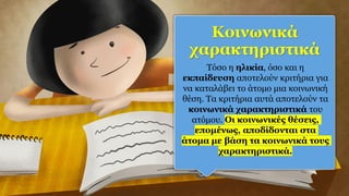 Κοινωνικά
χαρακτηριστικά
Τόσο η ηλικία, όσο και η
εκπαίδευση αποτελούν κριτήρια για
να καταλάβει το άτομο μια κοινωνική
θέση. Τα κριτήρια αυτά αποτελούν τα
κοινωνικά χαρακτηριστικά του
ατόμου. Οι κοινωνικές θέσεις,
επομένως, αποδίδονται στα
άτομα με βάση τα κοινωνικά τους
χαρακτηριστικά.
 