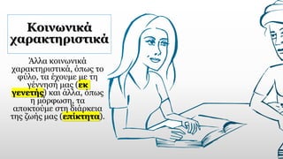 Κοινωνικά
χαρακτηριστικά
Άλλα κοινωνικά
χαρακτηριστικά, όπως το
φύλο, τα έχουμε με τη
γέννησή μας (εκ
γενετής) και άλλα, όπως
η μόρφωση, τα
αποκτούμε στη διάρκεια
της ζωής μας (επίκτητα).
 