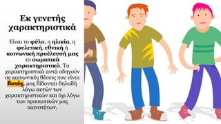 Εκ γενετής
χαρακτηριστικά
Είναι το φύλο, η ηλικία, η
φυλετική, εθνική ή
κοινωνική προέλευσή μας
τα σωματικά
χαρακτηριστικά. Τα
χαρακτηριστικά αυτά οδηγούν
σε κοινωνικές θέσεις που είναι
δοτές, μας δίδονται δηλαδή
λόγω αυτών των
χαρακτηριστικών και όχι λόγω
των προσωπικών μας
ικανοτήτων.
 