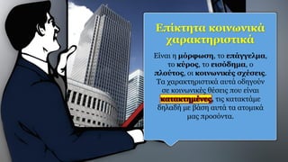 Επίκτητα κοινωνικά
χαρακτηριστικά
Είναι η μόρφωση, το επάγγελμα,
το κύρος, το εισόδημα, ο
πλούτος, οι κοινωνικές σχέσεις.
Τα χαρακτηριστικά αυτά οδηγούν
σε κοινωνικές θέσεις που είναι
κατακτημένες, τις κατακτάμε
δηλαδή με βάση αυτά τα ατομικά
μας προσόντα.
 