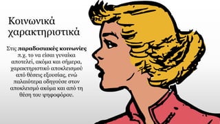 Κοινωνικά
χαρακτηριστικά
Στις παραδοσιακές κοινωνίες
π.χ. το να είσαι γυναίκα
αποτελεί, ακόμα και σήμερα,
χαρακτηριστικό αποκλεισμού
από θέσεις εξουσίας, ενώ
παλαιότερα οδηγούσε στον
αποκλεισμό ακόμα και από τη
θέση του ψηφοφόρου.
 