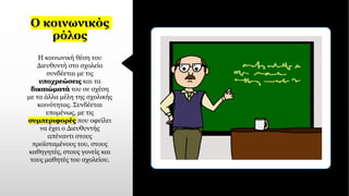 Ο κοινωνικός
ρόλος
Η κοινωνική θέση του
Διευθυντή στο σχολείο
συνδέεται με τις
υποχρεώσεις και τα
δικαιώματά του σε σχέση
με τα άλλα μέλη της σχολικής
κοινότητας. Συνδέεται
επομένως, με τις
συμπεριφορές που οφείλει
να έχει ο Διευθυντής
απέναντι στους
προϊσταμένους του, στους
καθηγητές, στους γονείς και
τους μαθητές του σχολείου.
 