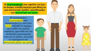 Η συμπεριφορά που οφείλει να έχει
το άτομο, επειδή κατέχει μια θέση σε
μια κοινωνική ομάδα, προσδιορίζει
τον κοινωνικό του ρόλο.
Η συγκεκριμένη
συμπεριφορά που
περιμένουμε π.χ. από έναν
γονέα, δηλαδή να παρέχει
στα παιδιά του αγάπη,
ασφάλεια, φροντίδα και την
κατάλληλη προετοιμασία
τους για το μέλλον, αποτελεί
το περιεχόμενο του
κοινωνικού ρόλου του γονέα.
 