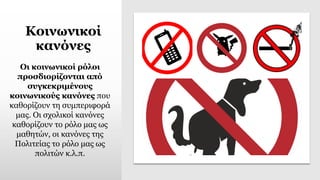 Κοινωνικοί
κανόνες
Οι κοινωνικοί ρόλοι
προσδιορίζονται από
συγκεκριμένους
κοινωνικούς κανόνες που
καθορίζουν τη συμπεριφορά
μας. Οι σχολικοί κανόνες
καθορίζουν το ρόλο μας ως
μαθητών, οι κανόνες της
Πολιτείας το ρόλο μας ως
πολιτών κ.λ.π.
 