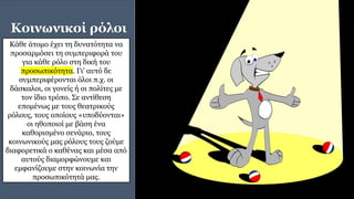 Κοινωνικοί ρόλοι
Κάθε άτομο έχει τη δυνατότητα να
προσαρμόσει τη συμπεριφορά του
για κάθε ρόλο στη δική του
προσωπικότητα. Γι' αυτό δε
συμπεριφέρονται όλοι π.χ. οι
δάσκαλοι, οι γονείς ή οι πολίτες με
τον ίδιο τρόπο. Σε αντίθεση
επομένως με τους θεατρικούς
ρόλους, τους οποίους «υποδύονται»
οι ηθοποιοί με βάση ένα
καθορισμένο σενάριο, τους
κοινωνικούς μας ρόλους τους ζούμε
διαφορετικά ο καθένας και μέσα από
αυτούς διαμορφώνουμε και
εμφανίζουμε στην κοινωνία την
προσωπικότητά μας.
 