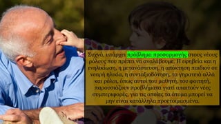 Συχνά, υπάρχει πρόβλημα προσαρμογής στους νέους
ρόλους που πρέπει να αναλάβουμε. Η εφηβεία και η
ενηλικίωση, η μετανάστευση, η απόκτηση παιδιού σε
νεαρή ηλικία, η συνταξιοδότηση, τα γηρατειά αλλά
και ρόλοι, όπως αυτοί του μαθητή, του φοιτητή,
παρουσιάζουν προβλήματα γιατί απαιτούν νέες
συμπεριφορές, για τις οποίες τα άτομα μπορεί να
μην είναι κατάλληλα προετοιμασμένα.
 