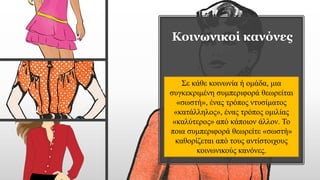 Κοινωνικοί κανόνες
Σε κάθε κοινωνία ή ομάδα, μια
συγκεκριμένη συμπεριφορά θεωρείται
«σωστή», ένας τρόπος ντυσίματος
«κατάλληλος», ένας τρόπος ομιλίας
«καλύτερος» από κάποιον άλλον. Το
ποια συμπεριφορά θεωρείτε «σωστή»
καθορίζεται από τους αντίστοιχους
κοινωνικούς κανόνες.
 