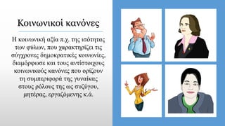 Κοινωνικοί κανόνες
Η κοινωνική αξία π.χ. της ισότητας
των φύλων, που χαρακτηρίζει τις
σύγχρονες δημοκρατικές κοινωνίες,
διαμόρφωσε και τους αντίστοιχους
κοινωνικούς κανόνες που ορίζουν
τη συμπεριφορά της γυναίκας
στους ρόλους της ως συζύγου,
μητέρας, εργαζόμενης κ.ά.
 