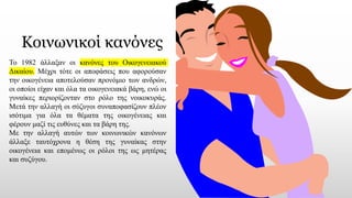 Κοινωνικοί κανόνες
Το 1982 άλλαξαν οι κανόνες του Οικογενειακού
Δικαίου. Μέχρι τότε οι αποφάσεις που αφορούσαν
την οικογένεια αποτελούσαν προνόμιο των ανδρών,
οι οποίοι είχαν και όλα τα οικογενειακά βάρη, ενώ οι
γυναίκες περιορίζονταν στο ρόλο της νοικοκυράς.
Μετά την αλλαγή οι σύζυγοι συναποφασίζουν πλέον
ισότιμα για όλα τα θέματα της οικογένειας και
φέρουν μαζί τις ευθύνες και τα βάρη της.
Με την αλλαγή αυτών των κοινωνικών κανόνων
άλλαξε ταυτόχρονα η θέση της γυναίκας στην
οικογένεια και επομένως οι ρόλοι της ως μητέρας
και συζύγου.
 