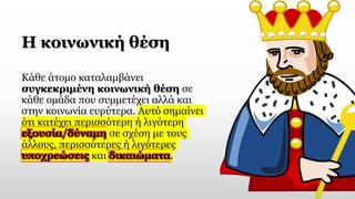 Η κοινωνική θέση
Κάθε άτομο καταλαμβάνει
συγκεκριμένη κοινωνική θέση σε
κάθε ομάδα που συμμετέχει αλλά και
στην κοινωνία ευρύτερα. Αυτό σημαίνει
ότι κατέχει περισσότερη ή λιγότερη
εξουσία/δύναμη σε σχέση με τους
άλλους, περισσότερες ή λιγότερες
υποχρεώσεις και δικαιώματα.
 