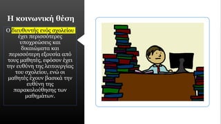 Η κοινωνική θέση
Ο διευθυντής ενός σχολείου
έχει περισσότερες
υποχρεώσεις και
δικαιώματα και
περισσότερη εξουσία από
τους μαθητές, εφόσον έχει
την ευθύνη της λειτουργίας
του σχολείου, ενώ οι
μαθητές έχουν βασικά την
ευθύνη της
παρακολούθησης των
μαθημάτων.
 