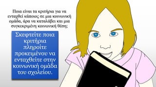 Ποια είναι τα κριτήρια για να
ενταχθεί κάποιος σε μια κοινωνική
ομάδα, άρα να καταλάβει και μια
συγκεκριμένη κοινωνική θέση;
Σκεφτείτε ποια
κριτήρια
πληροίτε
προκειμένου να
ενταχθείτε στην
κοινωνική ομάδα
του σχολείου.
 
