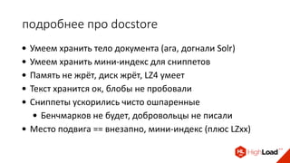 подробнее про docstore
• Умеем хранить тело документа (ага, догнали Solr)
• Умеем хранить мини-индекс для сниппетов
• Память не жрёт, диск жрёт, LZ4 умеет
• Текст хранится ок, блобы не пробовали
• Сниппеты ускорились чисто ошпаренные
• Бенчмарков не будет, добровольцы не писали
• Место подвига == внезапно, мини-индекс (плюс LZxx)
 