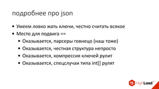 подробнее про json
• Умеем ловко жать ключи, честно считать всякое
• Место для подвига ==
• Оказывается, парсеры говнецо (наш тоже)
• Оказывается, честная структура непросто
• Оказывается, компрессия ключей рулит
• Оказывается, спецслучаи типа int[] рулят
 