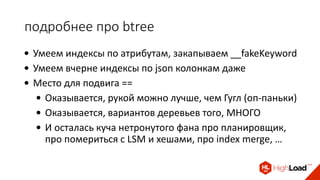 подробнее про btree
• Умеем индексы по атрибутам, закапываем __fakeKeyword
• Умеем вчерне индексы по json колонкам даже
• Место для подвига ==
• Оказывается, рукой можно лучше, чем Гугл (оп-паньки)
• Оказывается, вариантов деревьев того, МНОГО
• И осталась куча нетронутого фана про планировщик,
про помериться с LSM и хешами, про index merge, …
 