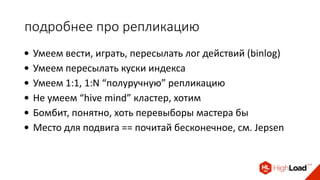 подробнее про репликацию
• Умеем вести, играть, пересылать лог действий (binlog)
• Умеем пересылать куски индекса
• Умеем 1:1, 1:N “полуручную” репликацию
• Не умеем “hive mind” кластер, хотим
• Бомбит, понятно, хоть перевыборы мастера бы
• Место для подвига == почитай бесконечное, см. Jepsen
 