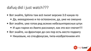 dafuq did i just watch???
• Вот знайте, Sphinx там всё пилит версию 3.0 какую-то
• Да, мееедленно и по-эстооонски, да, уже не смешно
• Вот знайте, уже готов ряд всяких небезынтересных штук
• И щаз парни из Авито расскажут, как это все глючит!!!
• Вот знайте, на фронтире до сих пор есть место подвигу
• Нишевым, но спецфокусам, типа-изобретениям итп
 