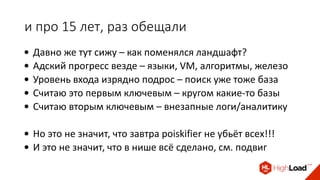 и про 15 лет, раз обещали
• Давно же тут сижу – как поменялся ландшафт?
• Адский прогресс везде – языки, VM, алгоритмы, железо
• Уровень входа изрядно подрос – поиск уже тоже база
• Считаю это первым ключевым – кругом какие-то базы
• Считаю вторым ключевым – внезапные логи/аналитику
• Но это не значит, что завтра poiskifier не убьёт всех!!!
• И это не значит, что в нише всё сделано, см. подвиг
 
