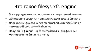 Что такое filesys-xfs-engine
• Вся структура каталогов хранится в оперативной памяти
• Обновление сводится к синхронизации хвоста бинлога
• Добавление файлов через memcached-интерфейс или с
помощью filesys-commit-changes
• Получение файлов через memcached-интерфейс или
монтирование бинлога в папку
 