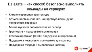 Delegate – как способ безопасно выполнять
команды на серверах
• Клиент-серверная архитектура
• Возможность выполнять конкретную команду на
конкретных серверах
• Мы не пускаем пользователя на сервер
• Групповые и пользовательские права
• Сетевой протокол (TODO: поддержка шифрования)
• Поддержка нескольких аргументов для команд
• Поддержка очередей выполнения команд
 