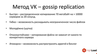 Метод VK – gossip replication
• Быстро – распределенное копирование 70 мегабайт на > 10000
серверов за 20 секунд.
• Гибко – возможность раскидывать неограниченное число файлов
• Молодёжно (шутка)
• Отказоустойчиво – копирование файла не зависит от какого-то
конкретного сервера
• Атомарно – возможность распространять append в бинлог
 