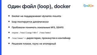 Один файл (loop), docker
✦ Docker не поддерживает dynamic mounts
✦ loop монтируется динамически
✦ Пробовали понимать локальные NFS, SSHFS
✦ rsync /var/loop/<N>/ /var/www/
✦ /var/www/ — директория, прокинутая в контейнер
✦ Решение плохое, rsync не атомарный
 