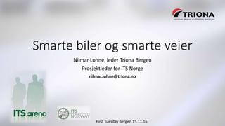 First Tuesday Bergen 15.11.16First Tuesday Bergen 15.11.16
Smarte biler og smarte veier
Nilmar Lohne, leder Triona Bergen
Prosjektleder for ITS Norge
nilmar.lohne@triona.no
 