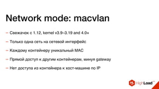 Network mode: macvlan
++ Свежачок с 1.12, kernel v3.9–3.19 and 4.0+
++ Только одна сеть на сетевой интерфейс
++ Нет доступа из контейнера к хост-машине по IP
++ Каждому контейнеру уникальный MAC
++ Прямой доступ к другим контейнерам, минуя gateway
 