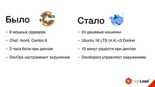++ 8 мощных серверов ++ 24 дешевые машинки
++ Chef, monit, Centos 6 ++ Ubuntu 16 LTS (4.4) <3 Docker
++ 2 часа боли при деплое ++ 10 минут радости при деплое
++ DevOps настраивают окружение ++ Developers управляют окружением
Было Стало
 